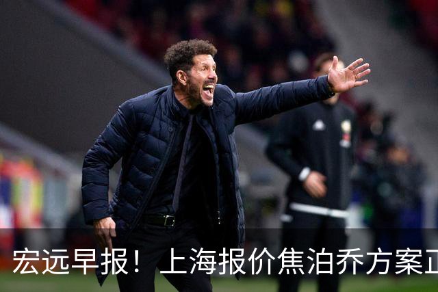 宏远早报！上海报价焦泊乔方案正式出炉，朱芳雨赴新疆谈判，徐杰自费特训